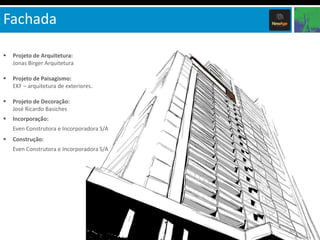Fachada

   Projeto de Arquitetura:
    Jonas Birger Arquitetura

   Projeto de Paisagismo:
    EKF – arquitetura de exteriores.

   Projeto de Decoração:
    José Ricardo Basiches
   Incorporação:
    Even Construtora e Incorporadora S/A
   Construção:
    Even Construtora e Incorporadora S/A
 