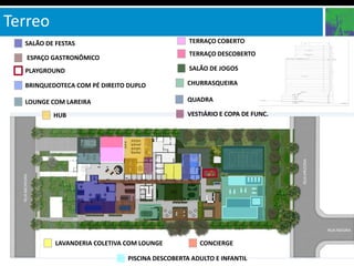 Terreo
  SALÃO DE FESTAS                                TERRAÇO COBERTO
                                                 TERRAÇO DESCOBERTO
   ESPAÇO GASTRONÔMICO
  PLAYGROUND                                     SALÃO DE JOGOS

  BRINQUEDOTECA COM PÉ DIREITO DUPLO            CHURRASQUEIRA

  LOUNGE COM LAREIRA                            QUADRA

          HUB                                   VESTIÁRIO E COPA DE FUNC.




           LAVANDERIA COLETIVA COM LOUNGE           CONCIERGE

                               PISCINA DESCOBERTA ADULTO E INFANTIL
 