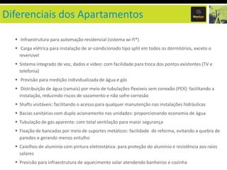 Diferenciais dos Apartamentos

   Infraestrutura para automação residencial (sistema wi-fi*)
   Carga elétrica para instalação de ar-condicionado tipo split em todos os dormitórios, exceto o
    reversível
   Sistema integrado de voz, dados e vídeo: com facilidade para troca dos pontos existentes (TV e
    telefonia)
   Previsão para medição individualizada de água e gás
   Distribuição de água (ramais) por meio de tubulações flexíveis sem conexão (PEX): facilitando a
    instalação, reduzindo riscos de vazamento e não sofre corrosão
   Shafts visitáveis: facilitando o acesso para qualquer manutenção nas instalações hidráulicas
   Bacias sanitárias com duplo acionamento nas unidades: proporcionando economia de água
   Tubulação de gás aparente: com total ventilação para maior segurança
   Fixação de bancadas por meio de suportes metálicos: facilidade de reforma, evitando a quebra de
    paredes e gerando menos entulho
   Caixilhos de alumínio com pintura eletrostática: para proteção do alumínio e resistência aos raios
    solares
   Previsão para infraestrutura de aquecimento solar atendendo banheiros e cozinha
 