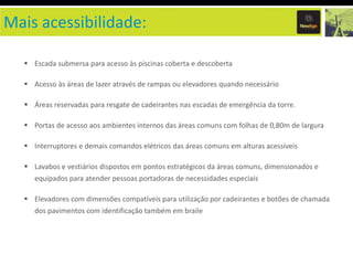 Mais acessibilidade:

   Escada submersa para acesso às piscinas coberta e descoberta

   Acesso às áreas de lazer através de rampas ou elevadores quando necessário

   Áreas reservadas para resgate de cadeirantes nas escadas de emergência da torre.

   Portas de acesso aos ambientes internos das áreas comuns com folhas de 0,80m de largura

   Interruptores e demais comandos elétricos das áreas comuns em alturas acessíveis

   Lavabos e vestiários dispostos em pontos estratégicos da áreas comuns, dimensionados e
     equipados para atender pessoas portadoras de necessidades especiais

   Elevadores com dimensões compatíveis para utilização por cadeirantes e botões de chamada
     dos pavimentos com identificação também em braile
 