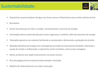 Sustentabilidade:

   Dispositivos economizadores de água nas áreas comuns Infraestrutura para coleta seletiva de lixo

   Bicicletário

   Sensor de presença em halls e escadas: racionalizando o consumo de energia

   Iluminação externa automatizada para maior segurança e conforto, além da economia de energia

   Tubulação aparente nos subsolos facilitando a manutenção e diminuindo a produção de entulho

   Medição eletrônica de energia com utilização da prumada em barramento blindado: reduzindo a
     queda de tensão e melhorando o isolamento contra incêndios, entre outras vantagens

   Bacias sanitárias com duplo acionamento nas áreas comuns

   Piso do playground em material emborrachado e reciclado

   Madeira de reflorestamento em toda construção
 