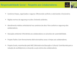 Responsabilidade Social – Respeito aos Colaboradores


     Canteiros limpos, organizados e seguros: Oferecendo conforto e valorizando o funcionário.


     Rígidas normas de segurança na obra: Evitando acidentes.


     Atendimento médico ambulatorial nos canteiros de obra: Para conforto e segurança dos
       colaboradores.


     Educação ambiental: Difundindo aos colaboradores os conceitos de sustentabilidade.


     Projeto Toalha: Com fornecimento diário de toalhas secas e limpas aos colaboradores.


     Projeto Escola, reconhecido pelo MEC (Ministério da Educação e Cultura): Contribuindo para a
       redução do analfabetismo e elevando a auto-estima dos colaboradores.
 