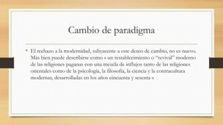 Cambio de paradigma
• El rechazo a la modernidad, subyacente a este deseo de cambio, no es nuevo.
Más bien puede describirse como « un restablecimiento o “revival” moderno
de las religiones paganas con una mezcla de influjos tanto de las religiones
orientales como de la psicología, la filosofía, la ciencia y la contracultura
modernas, desarrolladas en los años cincuenta y sesenta »
 