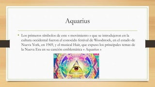 Aquarius
• Los primeros símbolos de este « movimiento » que se introdujeron en la
cultura occidental fueron el conocido festival de Woodstock, en el estado de
Nueva York, en 1969, y el musical Hair, que expuso los principales temas de
la Nueva Era en su canción emblemática « Aquarius »
 