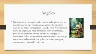 Ángeles
• Otros amigos y consejeros del mundo del espíritu son los
ángeles (que se han convertido en centro de un nuevo
negocio de libros e imágenes). Cuando en la Nueva Era se
habla de ángeles, se hace de manera poco sistemática,
pues las distinciones en este ámbito no siempre se
consideran útiles, sobre todo si son demasiado precisas, ya
que « hay muchos niveles de guías, entidades, energías y
seres en cada octava del universo...
 