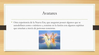 Avatares
• Otra experiencia de la Nueva Era, que aseguran poseer algunos que se
autodefinen como « místicos », consiste en la fusión con algunos espíritus
que enseñan a través de personas concretas.
 