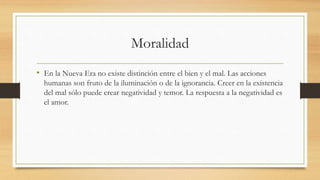 Moralidad
• En la Nueva Era no existe distinción entre el bien y el mal. Las acciones
humanas son fruto de la iluminación o de la ignorancia. Creer en la existencia
del mal sólo puede crear negatividad y temor. La respuesta a la negatividad es
el amor.
 