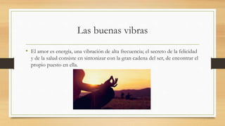 Las buenas vibras
• El amor es energía, una vibración de alta frecuencia; el secreto de la felicidad
y de la salud consiste en sintonizar con la gran cadena del ser, de encontrar el
propio puesto en ella.
 