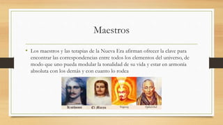 Maestros
• Los maestros y las terapias de la Nueva Era afirman ofrecer la clave para
encontrar las correspondencias entre todos los elementos del universo, de
modo que uno pueda modular la tonalidad de su vida y estar en armonía
absoluta con los demás y con cuanto lo rodea
 