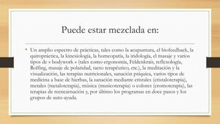 Puede estar mezclada en:
• Un amplio espectro de prácticas, tales como la acupuntura, el biofeedback, la
quiropráctica, la kinesiología, la homeopatía, la iridología, el masaje y varios
tipos de « bodywork » (tales como ergonomía, Feldenkrais, reflexología,
Rolfing, masaje de polaridad, tacto terapéutico, etc.), la meditación y la
visualización, las terapias nutricionales, sanación psíquica, varios tipos de
medicina a base de hierbas, la sanación mediante cristales (cristaloterapia),
metales (metaloterapia), música (musicoterapia) o colores (cromoterapia), las
terapias de reencarnación y, por último los programas en doce pasos y los
grupos de auto-ayuda.
 