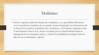 Holístico
• Invita a superar todas las formas de « dualismo », ya que dichas divisiones
son un producto insalubre de un pasado menos iluminado. las alternativas de
la Nueva Era reciben el apelativo de « holísticas ». El holismo impregna todo
el movimiento Nueva Era, desde su interés por la salud holística hasta la
búsqueda de la conciencia unitiva, y desde la sensibilidad ecológica hasta la
idea de un « entramado » global.
 