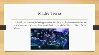 Madre Tierra
• Ha tenido un enorme éxito la generalización de la ecología como fascinación
por la naturaleza y resacralización de la tierra, la Madre Tierra o Gaia, Pacha
Mama
 