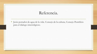Referencia.
• Jesús portador de agua de la vida. Consejo de la cultura, Consejo Pontificio
para el dialogo interreligioso.
 