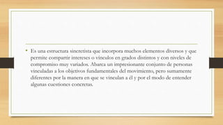 • Es una estructura sincretista que incorpora muchos elementos diversos y que
permite compartir intereses o vínculos en grados distintos y con niveles de
compromiso muy variados. Abarca un impresionante conjunto de personas
vinculadas a los objetivos fundamentales del movimiento, pero sumamente
diferentes por la manera en que se vinculan a él y por el modo de entender
algunas cuestiones concretas.
 