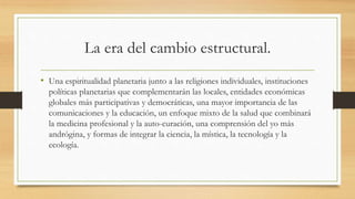 La era del cambio estructural.
• Una espiritualidad planetaria junto a las religiones individuales, instituciones
políticas planetarias que complementarán las locales, entidades económicas
globales más participativas y democráticas, una mayor importancia de las
comunicaciones y la educación, un enfoque mixto de la salud que combinará
la medicina profesional y la auto-curación, una comprensión del yo más
andrógina, y formas de integrar la ciencia, la mística, la tecnología y la
ecología.
 