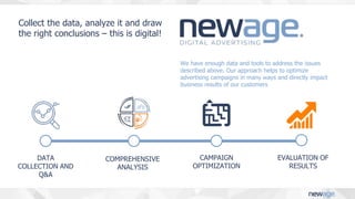 DATA
COLLECTION AND
Q&A
COMPREHENSIVE
ANALYSIS
CAMPAIGN
OPTIMIZATION
Post-
view
Post-
click
We have enough data and tools to address the issues
described above. Our approach helps to optimize
advertising campaigns in many ways and directly impact
business results of our customers
Collect the data, analyze it and draw
the right conclusions – this is digital!
EVALUATION OF
RESULTS
 