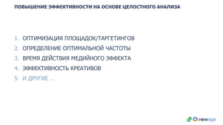 ПОВЫШЕНИЕ ЭФФЕКТИВНОСТИ НА ОСНОВЕ ЦЕЛОСТНОГО АНАЛИЗА
1. ОПТИМИЗАЦИЯ ПЛОЩАДОК/ТАРГЕТИНГОВ
2. ОПРЕДЕЛЕНИЕ ОПТИМАЛЬНОЙ ЧАСТОТЫ
3. ВРЕМЯ ДЕЙСТВИЯ МЕДИЙНОГО ЭФФЕКТА
4. ЭФФЕКТИВНОСТЬ КРЕАТИВОВ
5. И ДРУГИЕ …
 