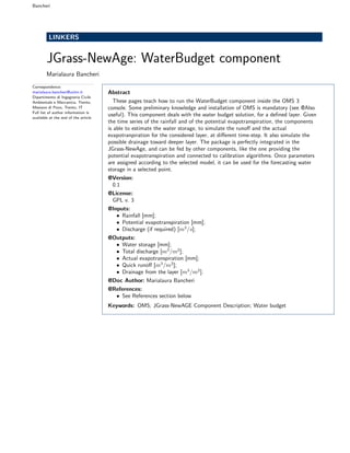 Bancheri
LINKERS
JGrass-NewAge: WaterBudget component
Marialaura Bancheri
Correspondence:
marialaura.bancheri@unitn.it
Dipartimento di Ingegneria Civile
Ambientale e Meccanica, Trento,
Mesiano di Povo, Trento, IT
Full list of author information is
available at the end of the article
Abstract
These pages teach how to run the WaterBudget component inside the OMS 3
console. Some preliminary knowledge and installation of OMS is mandatory (see @Also
useful). This component deals with the water budget solution, for a deﬁned layer. Given
the time series of the rainfall and of the potential evapotranspiration, the components
is able to estimate the water storage, to simulate the runoﬀ and the actual
evapotranpiration for the considered layer, at diﬀerent time-step. It also simulate the
possible drainage toward deeper layer. The package is perfectly integrated in the
JGrass-NewAge, and can be fed by other components, like the one providing the
potential evapotranspiration and connected to calibration algorithms. Once parameters
are assigned according to the selected model, it can be used for the forecasting water
storage in a selected point.
@Version:
0.1
@License:
GPL v. 3
@Inputs:
• Rainfall (mm);
• Potential evapotranspiration (mm);
• Discharge (if required) (m3
/s);
• Solver model (String);
• Q model (String);
• AET model (String);
• Area of the basin (A) (km2
);
• Non-linear reservoir parameter (a) (-);
• Non-linear reservoir exponent (b) (-);
• Maximum storage (mm);
• Pore volume in the root zone (nZ) (mm);
• Recharge rate (Re) (mm);
@Outputs:
• Water storage [mm];
• Total discharge [m3
/m2
];
• Actual evapotranspiration [mm];
• Quick runoﬀ [m3
/m2
];
• Drainage from the layer [m3
/m2
].
@Doc Author: Marialaura Bancheri
@References:
• See References section below
Keywords: OMS; JGrass-NewAGE Component Description; Water budget
 