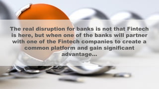 The real disruption for banks is not that Fintech
is here, but when one of the banks will partner
with one of the Fintech companies to create a
common platform and gain significant
advantage…
 