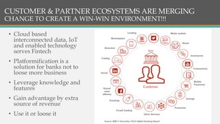 CUSTOMER & PARTNER ECOSYSTEMS ARE MERGING
CHANGE TO CREATE A WIN-WIN ENVIRONMENT!!!
• Cloud based
interconnected data, IoT
and enabled technology
serves Fintech
• Platformification is a
solution for banks not to
loose more business
• Leverage knowledge and
features
• Gain advantage by extra
source of revenue
• Use it or loose it
 