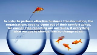 In order to perform effective business transformation, the
organizations need to come out of their comfort zones.
We cannot stop repeating our mistakes, if everything
what we use to change, has no change at all.
 