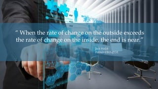 “ When the rate of change on the outside exceeds
the rate of change on the inside, the end is near.”
Jack Welch
Former CEO of GE
 