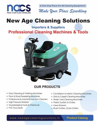 n s A One Stop Place For All Cleaning Equipments
MAKE YOUR PLACE SPARKLING
New Age Cleaning Solutions
Importers & Suppliers
Professional Cleaning Machines & Tools
OUR PRODUCTS
• Floor Cleaning & Polishing Machines • Car Exterior & Interior Cleaning Machines
• Floor & Road Sweeping Machines • Sofa & Carpet Cleaning Machines
• Professional & Industrial Vacuum Cleaners • Water Tank Cleaning Machines
• High Pressure Washers • Plastic Dustbin & Crates
• Housekeeping Tools & Chemicals • Lawn Mowers
• PVC Floor Mats • Brush Cutters, Grass Cutters
www. newage c IeaningsoI u ti ons. in Product Catalog
 
