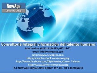Consultoría Integral y formación del talento humanoConsultoría Integral y formación del talento humano
Información: (0212) 6144295 /427-12-22
email: info@newagecg.com
http://www.newagecg.com
http://www.facebook.com/newagecg
http://www.facebook.com/Diplomados, Cursos, Talleres
http://www.twitter.com/newagecg
A.C NEW AGE CONSULTING GROUP 457, R.L. RIF J-31240522-8
Consulting GroupConsulting Group
NewAgeNewAge
 