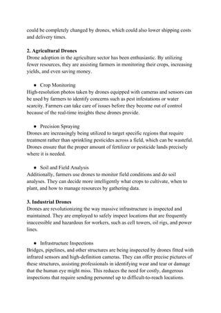 could be completely changed by drones, which could also lower shipping costs
and delivery times.
2. Agricultural Drones
Drone adoption in the agriculture sector has been enthusiastic. By utilizing
fewer resources, they are assisting farmers in monitoring their crops, increasing
yields, and even saving money.
● Crop Monitoring
High-resolution photos taken by drones equipped with cameras and sensors can
be used by farmers to identify concerns such as pest infestations or water
scarcity. Farmers can take care of issues before they become out of control
because of the real-time insights these drones provide.
● Precision Spraying
Drones are increasingly being utilized to target specific regions that require
treatment rather than sprinkling pesticides across a field, which can be wasteful.
Drones ensure that the proper amount of fertilizer or pesticide lands precisely
where it is needed.
● Soil and Field Analysis
Additionally, farmers use drones to monitor field conditions and do soil
analyses. They can decide more intelligently what crops to cultivate, when to
plant, and how to manage resources by gathering data.
3. Industrial Drones
Drones are revolutionizing the way massive infrastructure is inspected and
maintained. They are employed to safely inspect locations that are frequently
inaccessible and hazardous for workers, such as cell towers, oil rigs, and power
lines.
● Infrastructure Inspections
Bridges, pipelines, and other structures are being inspected by drones fitted with
infrared sensors and high-definition cameras. They can offer precise pictures of
these structures, assisting professionals in identifying wear and tear or damage
that the human eye might miss. This reduces the need for costly, dangerous
inspections that require sending personnel up to difficult-to-reach locations.
 