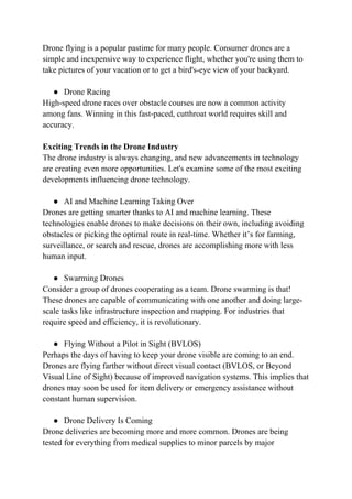 Drone flying is a popular pastime for many people. Consumer drones are a
simple and inexpensive way to experience flight, whether you're using them to
take pictures of your vacation or to get a bird's-eye view of your backyard.
● Drone Racing
High-speed drone races over obstacle courses are now a common activity
among fans. Winning in this fast-paced, cutthroat world requires skill and
accuracy.
Exciting Trends in the Drone Industry
The drone industry is always changing, and new advancements in technology
are creating even more opportunities. Let's examine some of the most exciting
developments influencing drone technology.
● AI and Machine Learning Taking Over
Drones are getting smarter thanks to AI and machine learning. These
technologies enable drones to make decisions on their own, including avoiding
obstacles or picking the optimal route in real-time. Whether it’s for farming,
surveillance, or search and rescue, drones are accomplishing more with less
human input.
● Swarming Drones
Consider a group of drones cooperating as a team. Drone swarming is that!
These drones are capable of communicating with one another and doing large-
scale tasks like infrastructure inspection and mapping. For industries that
require speed and efficiency, it is revolutionary.
● Flying Without a Pilot in Sight (BVLOS)
Perhaps the days of having to keep your drone visible are coming to an end.
Drones are flying farther without direct visual contact (BVLOS, or Beyond
Visual Line of Sight) because of improved navigation systems. This implies that
drones may soon be used for item delivery or emergency assistance without
constant human supervision.
● Drone Delivery Is Coming
Drone deliveries are becoming more and more common. Drones are being
tested for everything from medical supplies to minor parcels by major
 