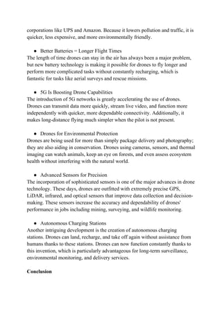 corporations like UPS and Amazon. Because it lowers pollution and traffic, it is
quicker, less expensive, and more environmentally friendly.
● Better Batteries = Longer Flight Times
The length of time drones can stay in the air has always been a major problem,
but new battery technology is making it possible for drones to fly longer and
perform more complicated tasks without constantly recharging, which is
fantastic for tasks like aerial surveys and rescue missions.
● 5G Is Boosting Drone Capabilities
The introduction of 5G networks is greatly accelerating the use of drones.
Drones can transmit data more quickly, stream live video, and function more
independently with quicker, more dependable connectivity. Additionally, it
makes long-distance flying much simpler when the pilot is not present.
● Drones for Environmental Protection
Drones are being used for more than simply package delivery and photography;
they are also aiding in conservation. Drones using cameras, sensors, and thermal
imaging can watch animals, keep an eye on forests, and even assess ecosystem
health without interfering with the natural world.
● Advanced Sensors for Precision
The incorporation of sophisticated sensors is one of the major advances in drone
technology. These days, drones are outfitted with extremely precise GPS,
LiDAR, infrared, and optical sensors that improve data collection and decision-
making. These sensors increase the accuracy and dependability of drones'
performance in jobs including mining, surveying, and wildlife monitoring.
● Autonomous Charging Stations
Another intriguing development is the creation of autonomous charging
stations. Drones can land, recharge, and take off again without assistance from
humans thanks to these stations. Drones can now function constantly thanks to
this invention, which is particularly advantageous for long-term surveillance,
environmental monitoring, and delivery services.
Conclusion
 