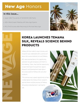 In this issue...
TeMana Silk has made its way to Korea, and
its launch was celebrated with a seminar all
about the science behind noni and TeMana.
IPCs were excited about this opportunity,
and even brought prospects with them to
the meeting. There, they had the opportunity
to learn from Isami Fumiyuki from Japan’s
Research and Development team about
the science behind TeMana Silk and other
products.
“This seminar was a great opportunity to hear
in detail about the history of noni research,
and the theme and the process of TeMana
Silk product development,” said Jaemin
Lee.
KOREA LAUNCHES TEMANA
SILK, REVEALS SCIENCE BEHIND
PRODUCTS
•	 Japan Sells Thousands of ‘NHANCED CBD Packs
•	 400+ Attend Japan Meeting with New Age Experts
•	 IPCs Find Success after Returning to Morinda/New Age
New Age Honors
 