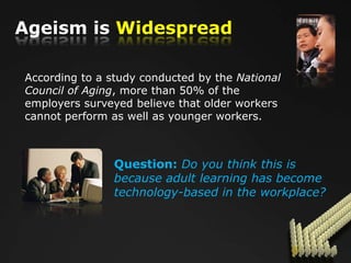 Ageism is Widespread

According to a study conducted by the National
Council of Aging, more than 50% of the
employers surveyed believe that older workers
cannot perform as well as younger workers.



                Question: Do you think this is
                because adult learning has become
                technology-based in the workplace?
 