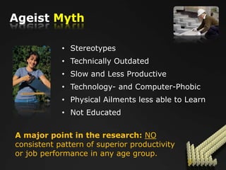 Ageist Myth

            • Stereotypes
            • Technically Outdated
            • Slow and Less Productive
            • Technology- and Computer-Phobic
            • Physical Ailments less able to Learn
            • Not Educated


A major point in the research: NO
consistent pattern of superior productivity
or job performance in any age group.
 