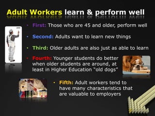 Adult Workers learn & perform well
    • First: Those who are 45 and older, perform well

    • Second: Adults want to learn new things

    • Third: Older adults are also just as able to learn

    • Fourth: Younger students do better
      when older students are around, at
      least in Higher Education “old dogs”

               • Fifth: Adult workers tend to
                 have many characteristics that
                 are valuable to employers
 