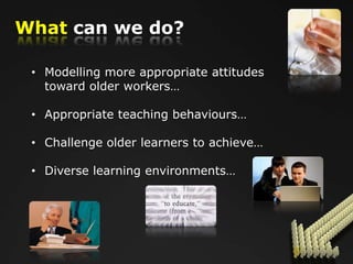 What can we do?

 • Modelling more appropriate attitudes
   toward older workers…

 • Appropriate teaching behaviours…

 • Challenge older learners to achieve…

 • Diverse learning environments…
 