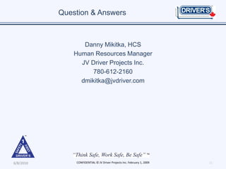 Question & Answers



                  Danny Mikitka, HCS
               Human Resources Manager
                 JV Driver Projects Inc.
                     780-612-2160
                 dmikitka@jvdriver.com




6/8/2010       CONFIDENTIAL © JV Driver Projects Inc. February 1, 2009   11
 