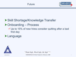 Future




 Skill Shortage/Knowledge Transfer
 Onboarding – Process
       Up to 15% of new hires consider quitting after a bad
        first day
 Language




6/8/2010             CONFIDENTIAL © JV Driver Projects Inc. February 1, 2009   9
 