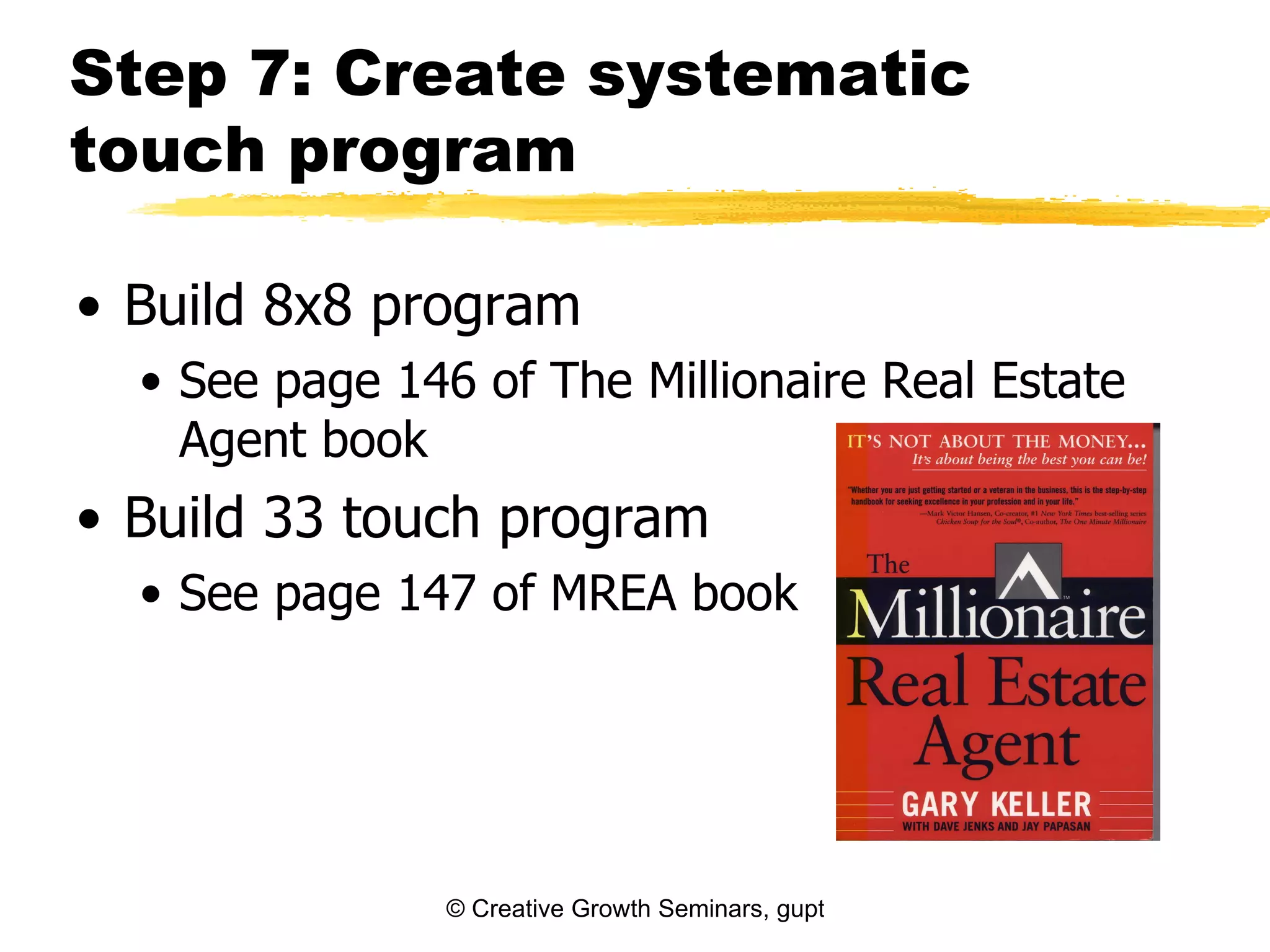 Step 7: Create systematic
touch program

• Build 8x8 program
  • See page 146 of The Millionaire Real Estate
    Agent book
• Build 33 touch program
  • See page 147 of MREA book




                © Creative Growth Seminars, gupton@growthseminars.com, 303.544.0340
 