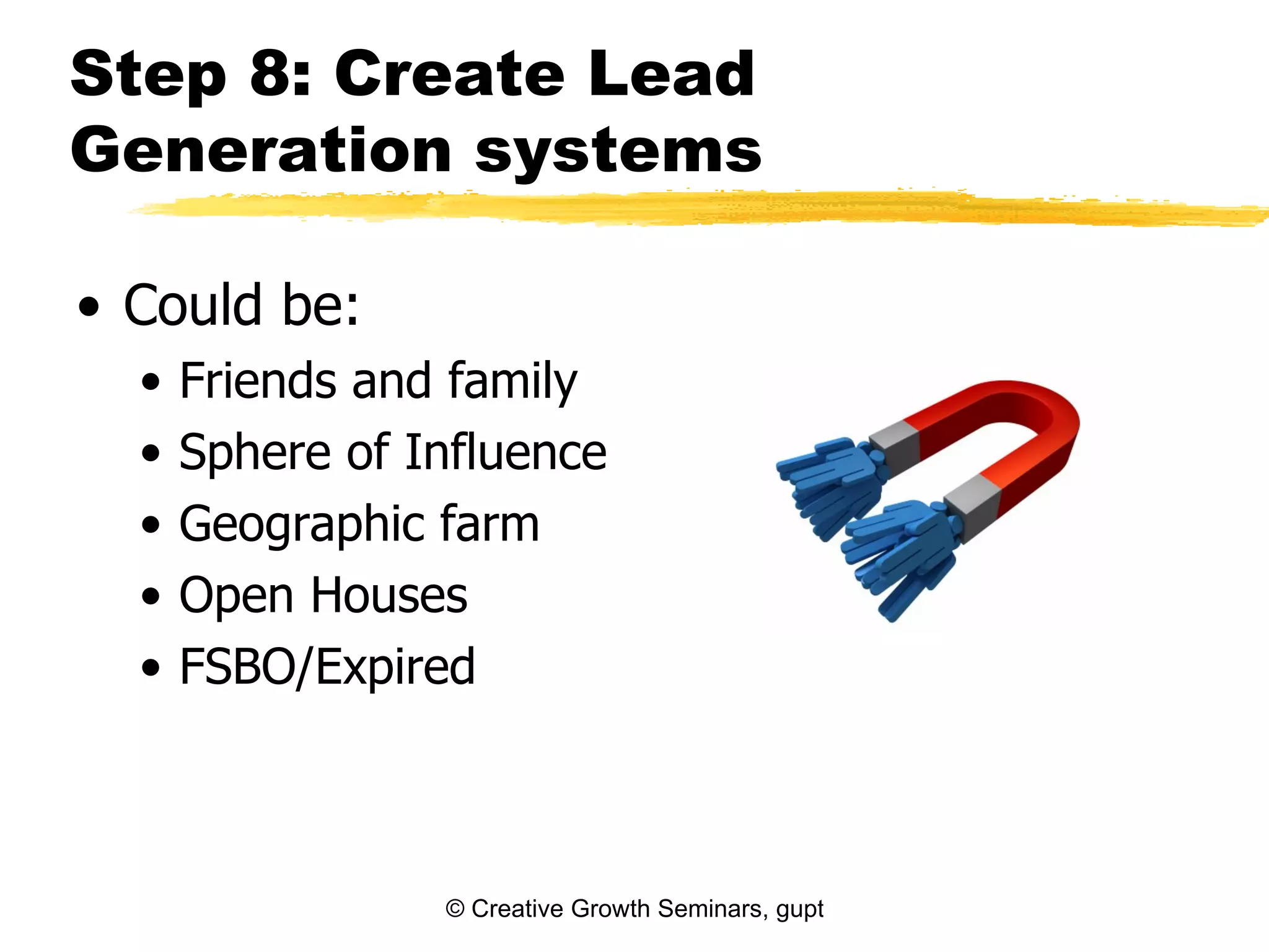 Step 8: Create Lead
Generation systems

• Could be:
  •   Friends and family
  •   Sphere of Influence
  •   Geographic farm
  •   Open Houses
  •   FSBO/Expired



                 © Creative Growth Seminars, gupton@growthseminars.com, 303.544.0340
 