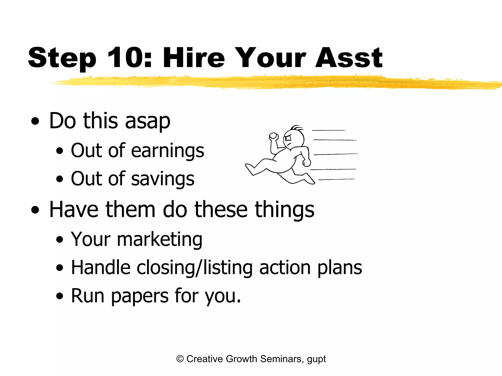 Step 10: Hire Your Asst

• Do this asap
  • Out of earnings
  • Out of savings
• Have them do these things
  • Your marketing
  • Handle closing/listing action plans
  • Run papers for you.


                 © Creative Growth Seminars, gupton@growthseminars.com, 303.544.0340
 