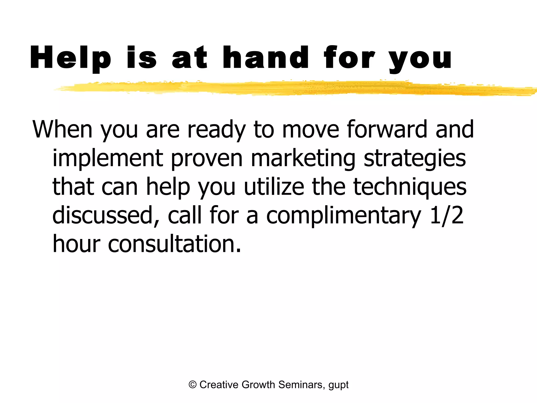 Help is at hand for you

When you are ready to move forward and
 implement proven marketing strategies
 that can help you utilize the techniques
 discussed, call for a complimentary 1/2
 hour consultation.




              © Creative Growth Seminars, gupton@growthseminars.com, 303.544.0340
 