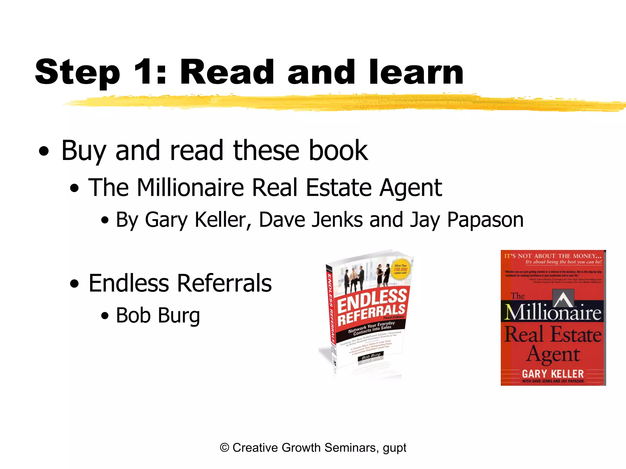 Step 1: Read and learn

• Buy and read these book
  • The Millionaire Real Estate Agent
    • By Gary Keller, Dave Jenks and Jay Papason


  • Endless Referrals
    • Bob Burg




                 © Creative Growth Seminars, gupton@growthseminars.com, 303.544.0340
 
