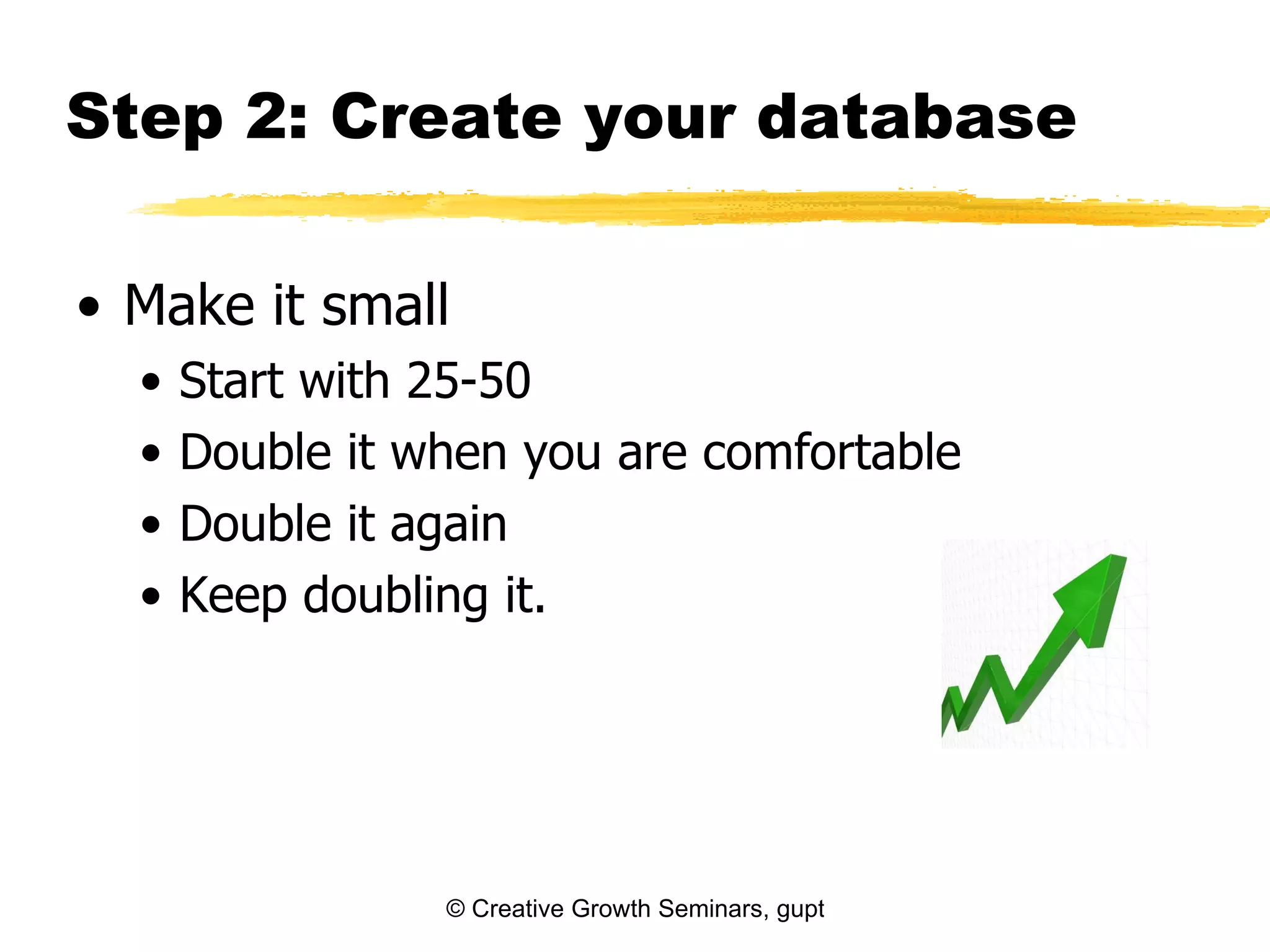 Step 2: Create your database

• Make it small
  •   Start with 25-50
  •   Double it when you are comfortable
  •   Double it again
  •   Keep doubling it.




                 © Creative Growth Seminars, gupton@growthseminars.com, 303.544.0340
 