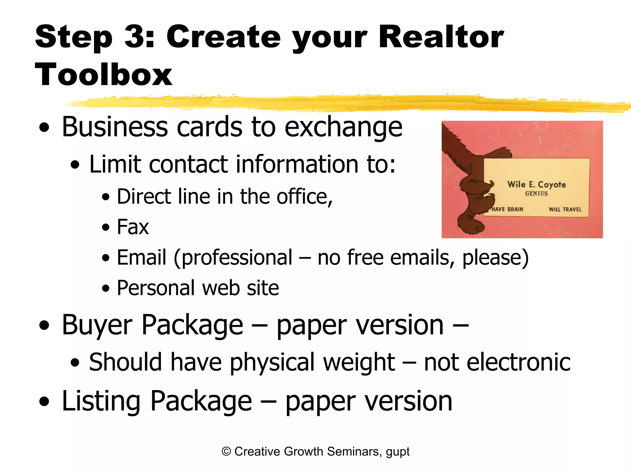 Step 3: Create your Realtor
Toolbox
• Business cards to exchange
  • Limit contact information to:
     • Direct line in the office,
     • Fax
     • Email (professional – no free emails, please)
     • Personal web site
• Buyer Package – paper version –
  • Should have physical weight – not electronic
• Listing Package – paper version
                  © Creative Growth Seminars, gupton@growthseminars.com, 303.544.0340
 