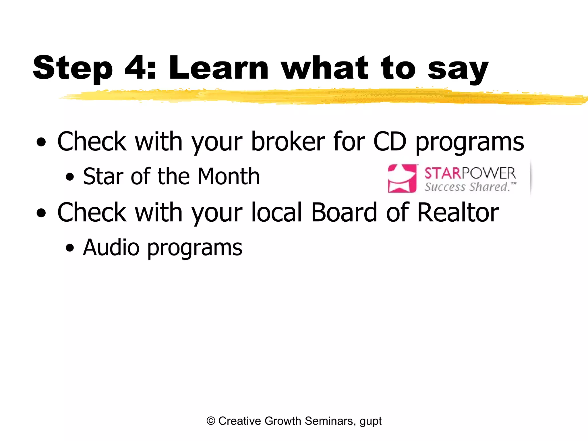 Step 4: Learn what to say

• Check with your broker for CD programs
  • Star of the Month
• Check with your local Board of Realtor
  • Audio programs




               © Creative Growth Seminars, gupton@growthseminars.com, 303.544.0340
 