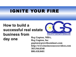  IGNITE YOUR FIRE


How to build a
successful real estate
business from
               Reg Gupton, MBA,
day one        Reg Gupton, Inc
                 gupton@growthseminars.com
                 http://www.businesssuccessvideos.com
                 303.544.0340
                 800.418.0401
 