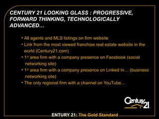 All agents and MLS listings on firm website  Link from the most viewed franchise real estate website in the  world (Century21.com) 1 st  area firm with a company presence on Facebook (social  networking site) 1 st  area firm with a company presence on Linked In… (business networking site) The only regional firm with a channel on YouTube…   CENTURY 21:  The Gold Standard .   CENTURY 21 LOOKING GLASS : PROGRESSIVE, FORWARD THINKING, TECHNOLOGICALLY ADVANCED…  