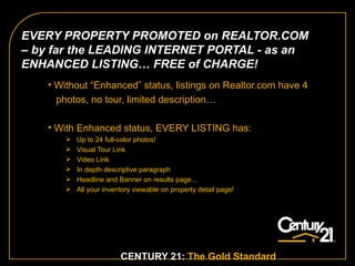 Without “Enhanced” status, listings on Realtor.com have 4  photos, no tour, limited description…  With Enhanced status, EVERY LISTING has: Up to 24 full-color photos! Visual Tour Link Video Link In depth descriptive paragraph Headline and Banner on results page...  All your inventory viewable on property detail page!  CENTURY 21:  The Gold Standard .   EVERY PROPERTY PROMOTED on REALTOR.COM – by far the LEADING INTERNET PORTAL - as an ENHANCED LISTING… FREE of CHARGE! 