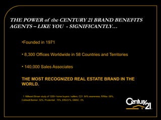 Founded in 1971 8,300 Offices Worldwide in 58 Countries and Territories 140,000 Sales Associates THE MOST RECOGNIZED REAL ESTATE BRAND IN THE  WORLD.   1: Millward Brown study of 1200+ home buyers / sellers, C21: 64% awareness, R/Max :58%,  Coldwell Banker :32%, Prudential : 15%, ERA:6:%, GMAC :3% THE POWER of the CENTURY 21 BRAND BENEFITS AGENTS – LIKE YOU  - SIGNIFICANTLY…  